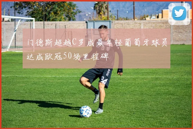 门德斯超越C罗成最年轻葡萄牙球员达成欧冠50场里程碑