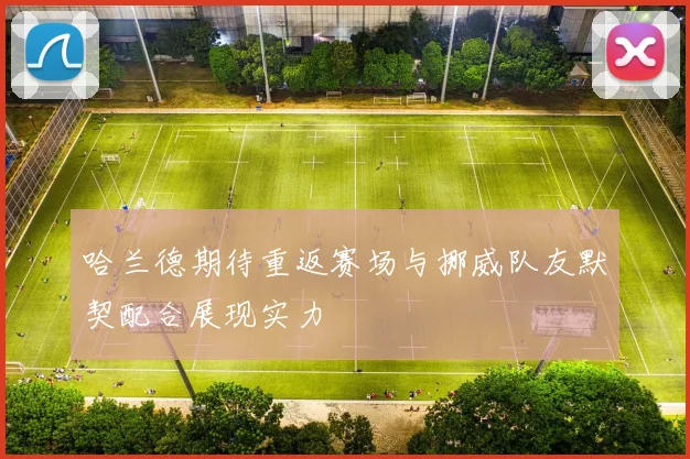 哈兰德期待重返赛场与挪威队友默契配合展现实力