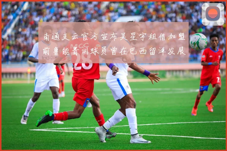 南通支云官方宣布吴星宇租借加盟前鲁能青训球员曾在巴西留洋发展