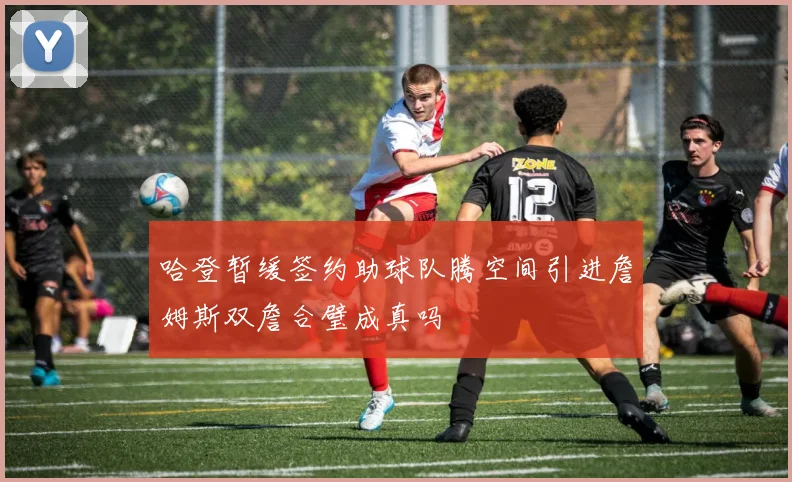 哈登暂缓签约助球队腾空间引进詹姆斯双詹合璧成真吗