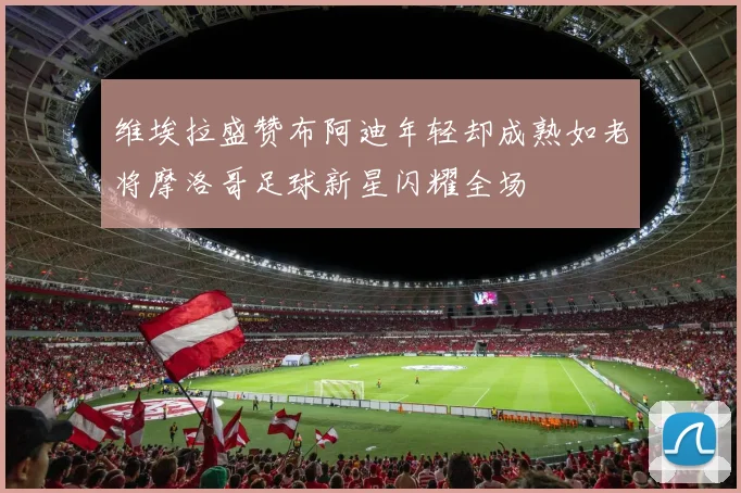 维埃拉盛赞布阿迪年轻却成熟如老将摩洛哥足球新星闪耀全场