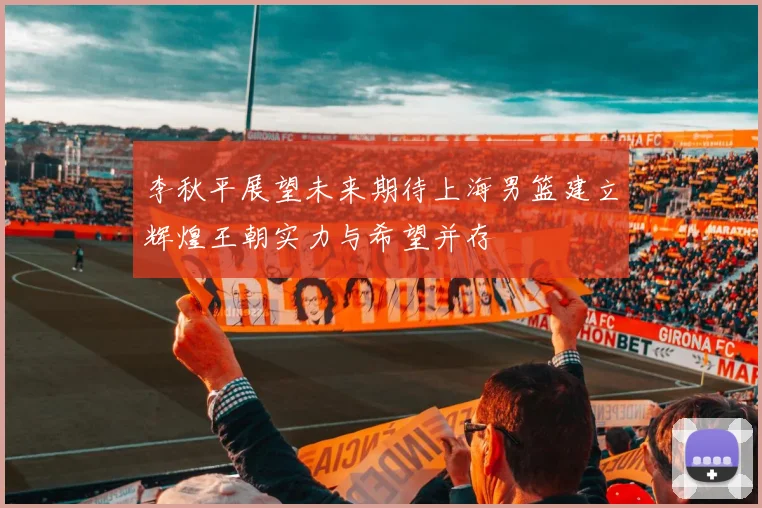 李秋平展望未来期待上海男篮建立辉煌王朝实力与希望并存