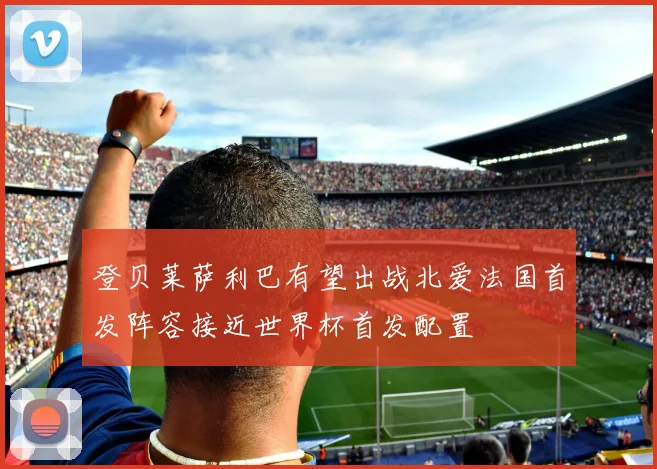 登贝莱萨利巴有望出战北爱法国首发阵容接近世界杯首发配置