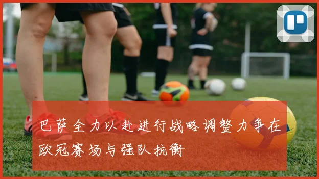 巴萨全力以赴进行战略调整力争在欧冠赛场与强队抗衡