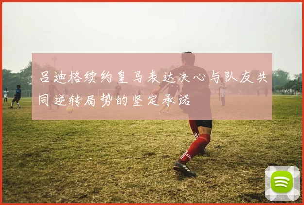 吕迪格续约皇马表达决心与队友共同逆转局势的坚定承诺