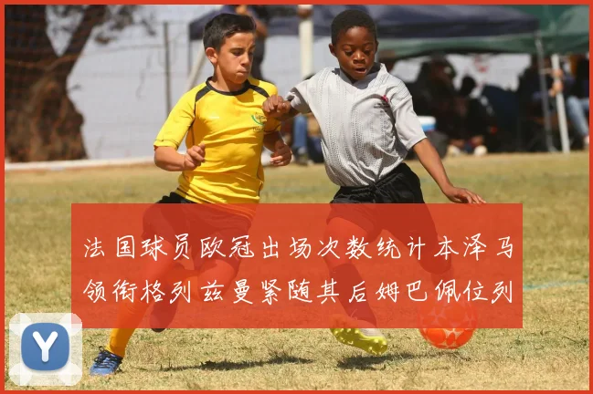 法国球员欧冠出场次数统计本泽马领衔格列兹曼紧随其后姆巴佩位列第五