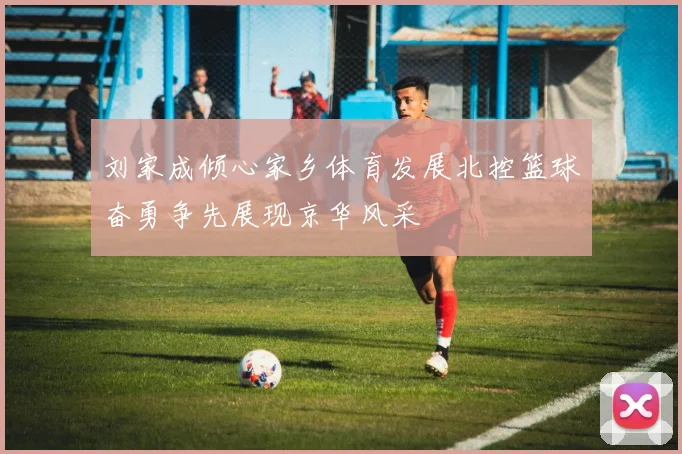 刘家成倾心家乡体育发展北控篮球奋勇争先展现京华风采