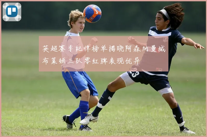 英超赛季纪律榜单揭晓阿森纳曼城布莱顿三队零红牌表现优异